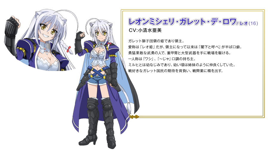 レオンミシェリ・ガレット・デ・ロワ（レオ）（16）CV:小清水亜美 ガレット獅子団領の姫であり領主。 愛称は「レオ姫」だが、領主になって以来は「閣下と呼べ」が半ば口癖。 勇猛果敢な武勇の人で、重甲冑と大型武器を手に戦場を駆ける。 一人称は「ワシ」、「～じゃ」口調の持ち主。 ミルヒとは幼なじみであり、幼い頃は姉妹のように仲良くしていた。 戦好きなガレット国民の期待を背負い、戦興業に精を出す。