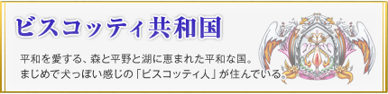 ビスコッティ共和国 平和を愛する、森と平野と湖に恵まれた平和な国。まじめで犬っぽい感じの「ビスコッティ人」が住んでいる。