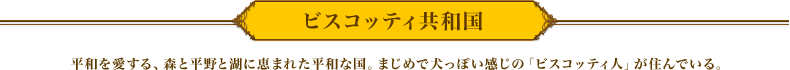 ビスコッティ共和国　平和を愛する、森と平野と湖に恵まれた平和な国。まじめで犬っぽい感じの「ビスコッティ人」が住んでいる。