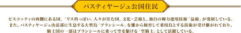 パスティヤージュ公国住民　ビスコッティの西側にある国。「リス科っぽい」人々が住む国。
　文化・芸術と、独自の輝力運用技術「晶術」が発展している。また、パスティヤージュ山岳部に生息する大型鳥「ブランシール」を雛から飼育して乗用鳥とする技術が受け継がれており、騎士団の一部はブランシールに乗って空を駆ける「空騎士」として活躍している。