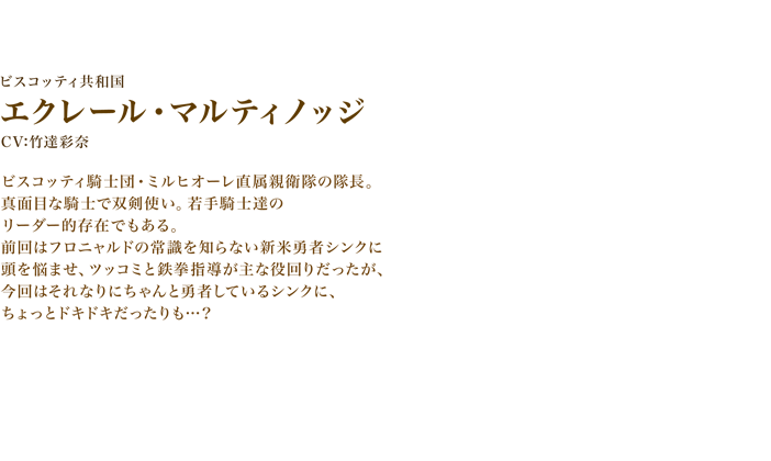 エクレール・マルティノッジ　CV:竹達彩奈　ビスコッティ騎士団・ミルヒオーレ直属親衛隊の隊長。
　真面目な騎士で双剣使い。若手騎士達のリーダー的存在でもある。前回はフロニャルドの常識を知らない新米勇者シンクに頭を悩ませ、ツッコミと鉄拳指導が主な役回りだったが、今回はそれなりにちゃんと勇者しているシンクに、ちょっとドキドキだったりも…？