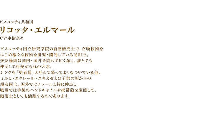 リコッタ・エルマール　CV:水樹奈々　ビスコッティ国立研究学院の首席研究士で、召喚技術をはじめ様々な技術を研究・開発している発明王。　交友範囲は国内・国外を問わず広く深く、誰とでも仲良しで可愛がられの天才。　シンクを「勇者様」と呼んで慕ってよくなついている他、ミルヒ・エクレール・ユキカゼとは子供の頃からの親友同士。国外ではノワールと特に仲良し。　戦場では手製のハンドキャノンや携帯砲を駆使して、砲術士としても活躍するのであります。