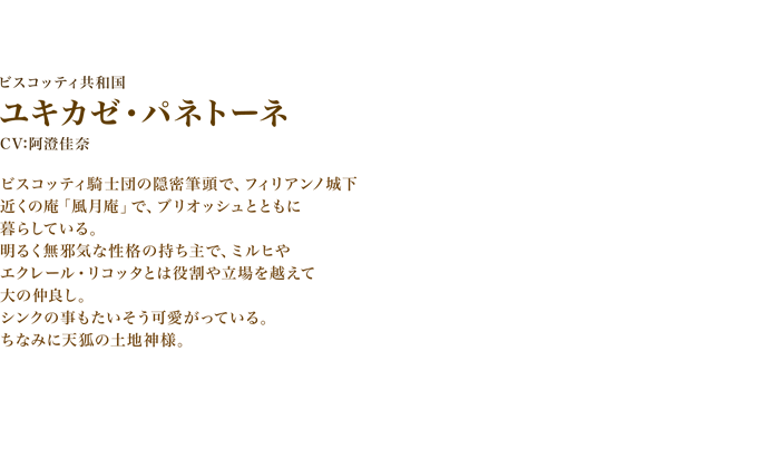 ユキカゼ・パネトーネ　CV: 阿澄佳奈　ビスコッティ騎士団の隠密筆頭で、フィリアンノ城下近くの庵「風月庵」で、ブリオッシュとともに暮らしている。明るく無邪気な性格の持ち主で、ミルヒやエクレール・リコッタとは役割や立場を越えて大の仲良し。シンクの事もたいそう可愛がっている。ちなみに天狐の土地神様。