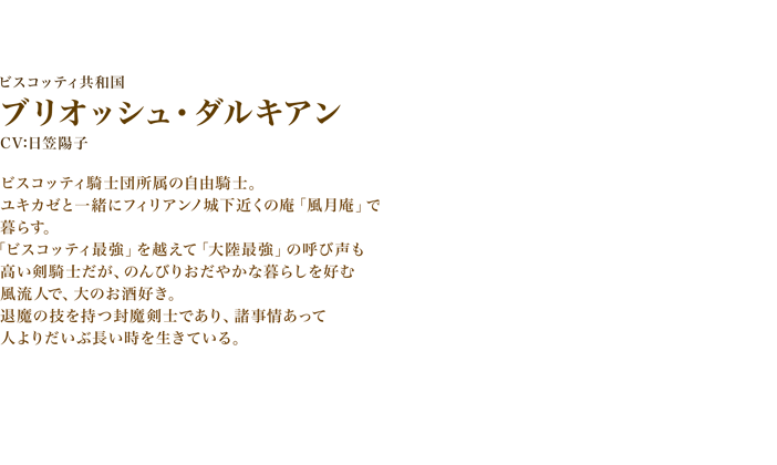 ブリオッシュ・ダルキアン　CV:日笠陽子　ビスコッティ騎士団所属の自由騎士。ユキカゼと一緒にフィリアンノ城下近くの庵「風月庵」で暮らす。「ビスコッティ最強」を越えて「大陸最強」の呼び声も高い剣騎士だが、のんびりおだやかな暮らしを好む風流人で、大のお酒好き。　退魔の技を持つ封魔剣士であり、諸事情あって人よりだいぶ長い時を生きている。