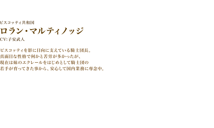 ロラン・マルティノッジ　CV:子安武人　ビスコッティを影に日向に支えている騎士団長。真面目な性格で何かと苦労が多かったが、現在は妹のエクレールをはじめとして騎士団の若手が育ってきた事から、安心して国内業務に専念中。