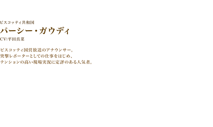 パーシー・ガウディ　CV:平田真菜　ビスコッティ国営放送のアナウンサー。突撃レポーターとしての仕事をはじめ、テンションの高い現場実況に定評のある人気者。