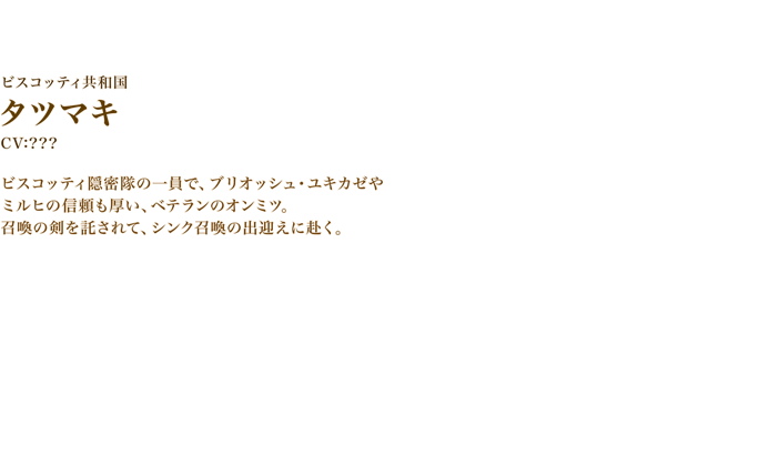 タツマキ　CV:???　ビスコッティ隠密隊の一員で、ブリオッシュ・ユキカゼやミルヒの信頼も厚い、ベテランのオンミツ。召喚の剣を託されて、シンク召喚の出迎えに赴く。