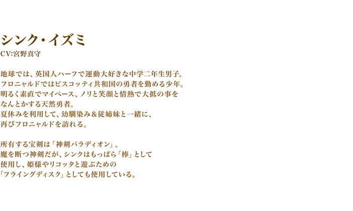 シンク・イズミ　CV:宮野真守
　地球では、英国人ハーフで運動大好きな中学二年生男子。　フロニャルドではビスコッティ共和国の勇者を勤める少年。明るく素直でマイペース、ノリと笑顔と情熱で大抵の事をなんとかする天然勇者。　夏休みを利用して、幼馴染み＆従姉妹と一緒に、再びフロニャルドを訪れる。所有する宝剣は「神剣パラディオン」。魔を断つ神剣だが、シンクはもっぱら「棒」として使用し、姫様やリコッタと遊ぶための「フライングディスク」としても使用している。