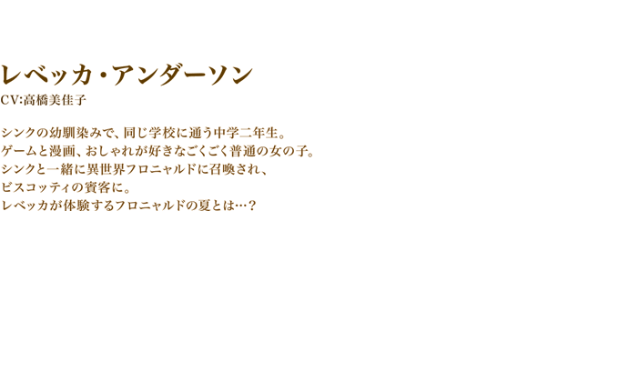 レベッカ・アンダーソン　CV:高橋美佳子　シンクの幼馴染みで、同じ学校に通う中学二年生。ゲームと漫画、おしゃれが好きなごくごく普通の女の子。　シンクと一緒に異世界フロニャルドに召喚され、ビスコッティの賓客に。　レベッカが体験するフロニャルドの夏とは…？