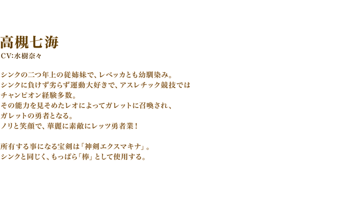 高槻七海（タカツキナナミ）　CV:水樹奈々　シンクの二つ年上の従姉妹で、レベッカとも幼馴染み。シンクに負けず劣らず運動大好きで、アスレチック競技ではチャンピオン経験多数。その能力を見そめたレオによってガレットに召喚され、ガレットの勇者となる。ノリと笑顔で、華麗に素敵にレッツ勇者業！　所有する事になる宝剣は「神剣エクスマキナ」。シンクと同じく、もっぱら「棒」として使用する。