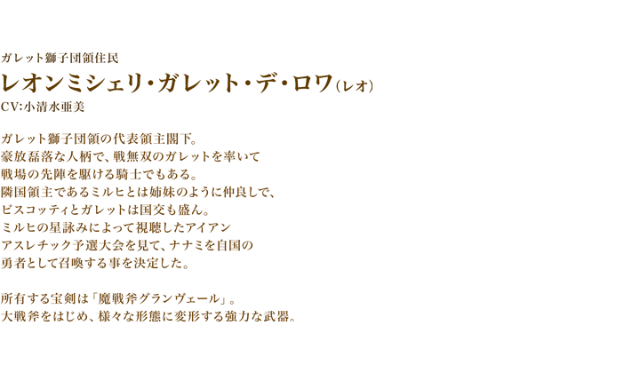 レオンミシェリ・ガレット・デ・ロワ（レオ）　CV:小清水亜美　ガレット獅子団領の代表領主閣下。
豪放磊落な人柄で、戦無双のガレットを率いて戦場の先陣を駆ける騎士でもある。　隣国領主であるミルヒとは姉妹のように仲良しで、ビスコッティとガレットは国交も盛ん。　ミルヒの星詠みによって視聴したアイアンアスレチック予選大会を見て、ナナミを自国の勇者として召喚する事を決定した。所有する宝剣は「魔戦斧グランヴェール」。大戦斧をはじめ、様々な形態に変形する強力な武器。