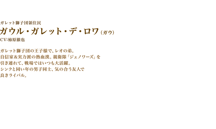 ガウル・ガレット・デ・ロワ（ガウ）　CV:柿原徹也　ガレット獅子団の王子様で、レオの弟。自信家＆実力派の熱血漢。親衛隊「ジェノワーズ」を引き連れて、戦場ではいつも大活躍。シンクと同い年の男子同士、気の合う友人で良きライバル。