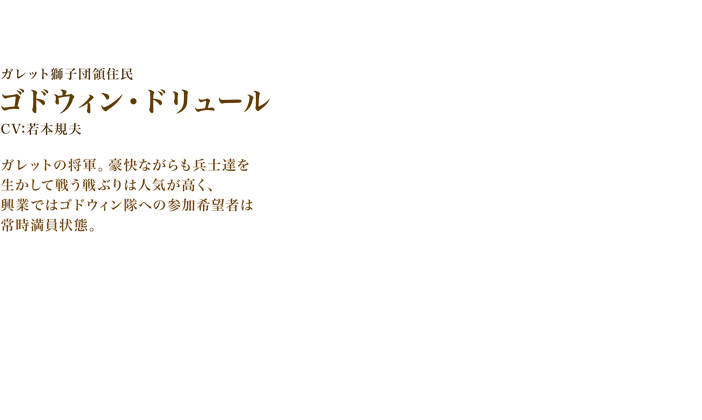 ゴドウィン・ドリュール　CV:若本規夫　ガレットの将軍。豪快ながらも兵士達を生かして戦う戦ぶりは人気が高く、興業ではゴドウィン隊への参加希望者は常時満員状態。