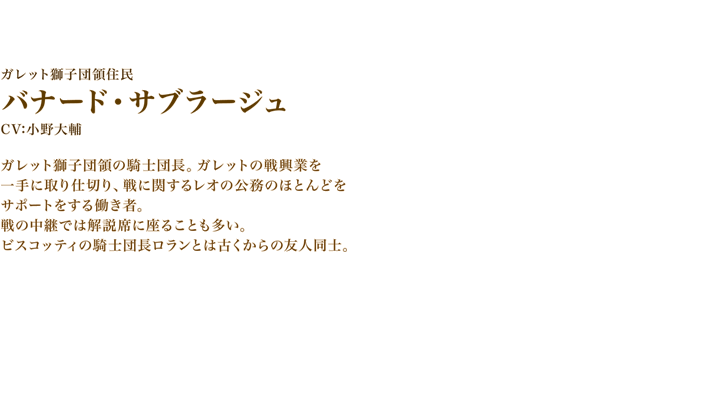 バナード・サブラージュ　CV:小野大輔　ガレット獅子団領の騎士団長。ガレットの戦興業を一手に取り仕切り、戦に関するレオの公務のほとんどをサポートをする働き者。戦の中継では解説席に座ることも多い。ビスコッティの騎士団長ロランとは古くからの友人同士。