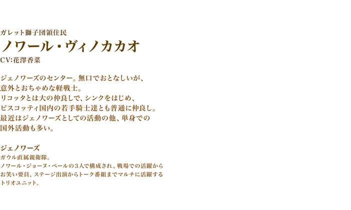 ノワール・ヴィノカカオ　CV:花澤香菜　ジェノワーズのセンター。無口でおとなしいが、意外とおちゃめな軽戦士。　リコッタとは大の仲良しで、シンクをはじめ、ビスコッティ国内の若手騎士達とも普通に仲良し。　最近はジェノワーズとしての活動の他、単身での国外活動も多い。