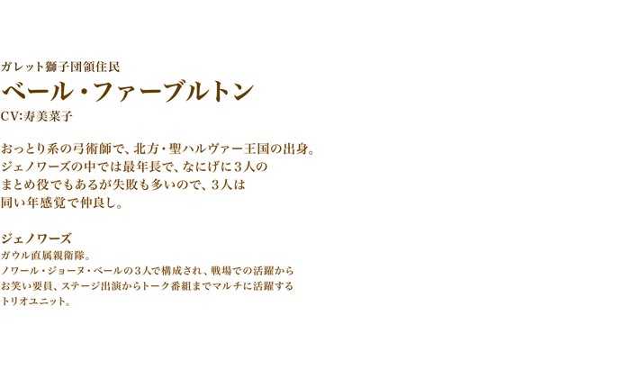 ベール・ファーブルトン　　CV:寿美菜子　おっとり系の弓術師で、北方・聖ハルヴァー王国の出身。
ジェノワーズの中では最年長で、なにげに３人のまとめ役でもあるが失敗も多いので、３人は同い年感覚で仲良し。