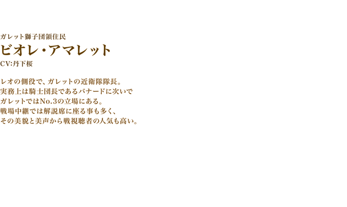 ビオレ・アマレット　CV:丹下桜　レオの側役で、ガレットの近衛隊隊長。実務上は騎士団長であるバナードに次いでガレットではNo.3の立場にある。戦場中継では解説席に座る事も多く、その美貌と美声から戦視聴者の人気も高い。