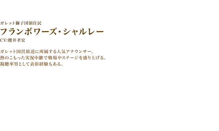 フランボワーズ・シャルレー　CV:櫻井孝宏　ガレット国営放送に所属する人気アナウンサー。
熱のこもった実況中継で戦場やステージを盛り上げる。視聴率男として表彰経験もある。