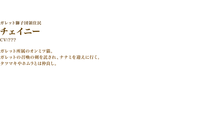 チェイニー　CV:???　ガレット所属のオンミツ猫。ガレットの召喚の剣を託され、ナナミを迎えに行く。
　タツマキやホムラとは仲良し。