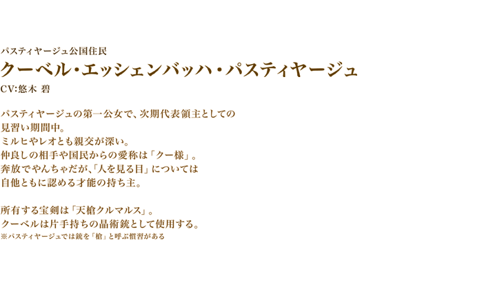 クーベル・エッシェンバッハ・パスティヤージュ　CV:悠木 碧　パスティヤージュの第一公女で、次期代表領主としての見習い期間中。　ミルヒやレオとも親交が深い。仲良しの相手や国民からの愛称は「クー様」。　奔放でやんちゃだが、「人を見る目」については自他ともに認める才能の持ち主。
所有する宝剣は「天槍クルマルス」。クーベルは片手持ちの晶術銃として使用する。　※パスティヤージュでは銃を「槍」と呼ぶ慣習がある