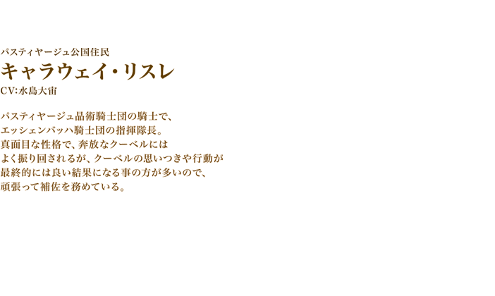 キャラウェイ・リスレ CV:水島大宙　パスティヤージュ晶術騎士団の騎士で、エッシェンバッハ騎士団の指揮隊長。真面目な性格で、奔放なクーベルにはよく振り回されるが、クーベルの思いつきや行動が最終的には良い結果になる事の方が多いので、頑張って補佐を務めている。