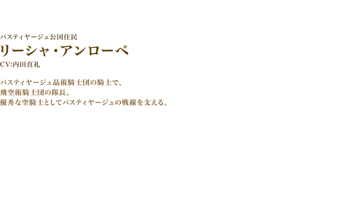 リーシャ・アンローベ CV:内田真礼　パスティヤージュ晶術騎士団の騎士で、飛空術騎士団の隊長。
　優秀な空騎士としてパスティヤージュの戦線を支える。