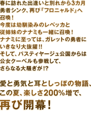 春に訪れた出逢いと別れから３カ月―――勇者シンク、再び『フロニャルド』へ召喚！　今度は幼馴染みのレベッカと従姉妹のナナミも一緒に召喚！　ナナミに至っては、ガレットの勇者にいきなり大抜擢！！　そして、パスティヤージュ公国からは公女クーベルも参戦して、さらなる大騒ぎが！？　愛と勇気と耳としっぽの物語、この夏、楽しさ200％増で、再び開幕！