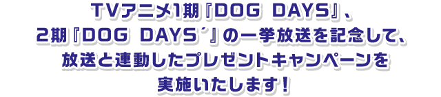 TVアニメ1期『DOG DAYS』、2期『DOG DAYS´』の一挙放送を記念して、放送と連動したプレゼントキャンペーンを実施いたします！